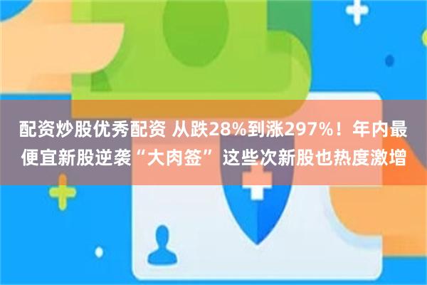 配资炒股优秀配资 从跌28%到涨297%！年内最便宜新股逆袭“大肉签” 这些次新股也热度激增