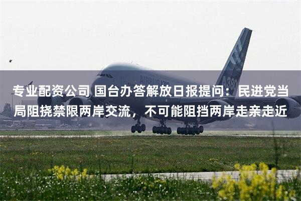 专业配资公司 国台办答解放日报提问：民进党当局阻挠禁限两岸交流，不可能阻挡两岸走亲走近