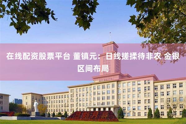在线配资股票平台 董镇元：日线搓揉待非农 金银区间布局