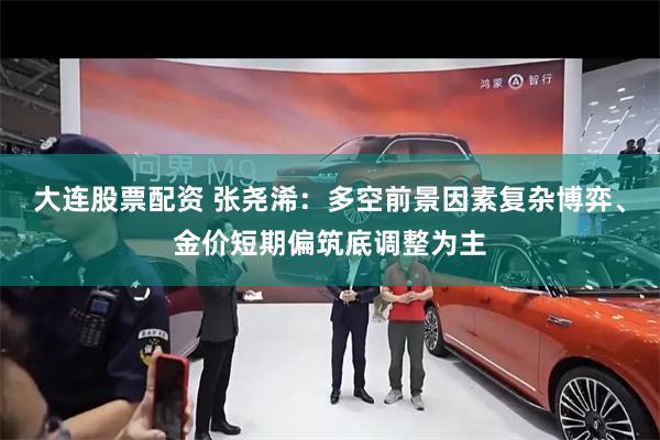 大连股票配资 张尧浠：多空前景因素复杂博弈、金价短期偏筑底调整为主