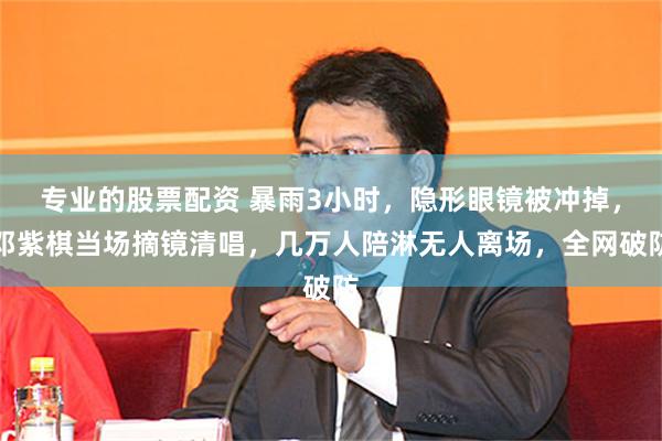 专业的股票配资 暴雨3小时，隐形眼镜被冲掉，邓紫棋当场摘镜清唱，几万人陪淋无人离场，全网破防