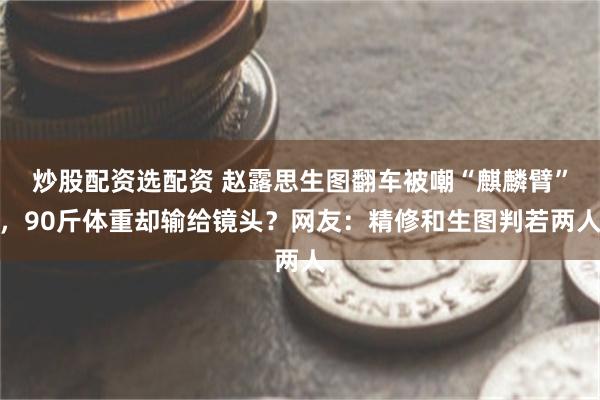 炒股配资选配资 赵露思生图翻车被嘲“麒麟臂”，90斤体重却输给镜头？网友：精修和生图判若两人