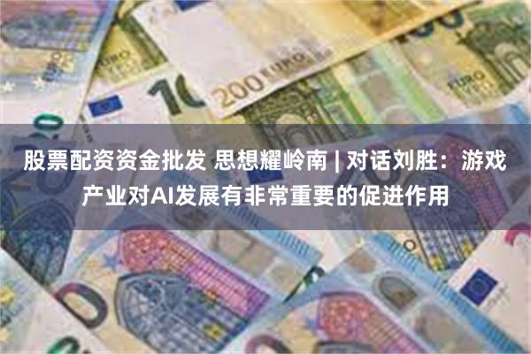 股票配资资金批发 思想耀岭南 | 对话刘胜：游戏产业对AI发展有非常重要的促进作用