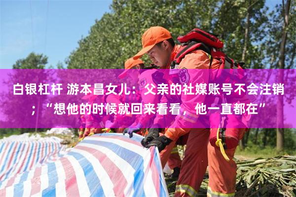 白银杠杆 游本昌女儿：父亲的社媒账号不会注销；“想他的时候就回来看看，他一直都在”