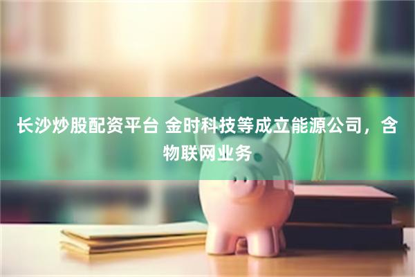 长沙炒股配资平台 金时科技等成立能源公司，含物联网业务