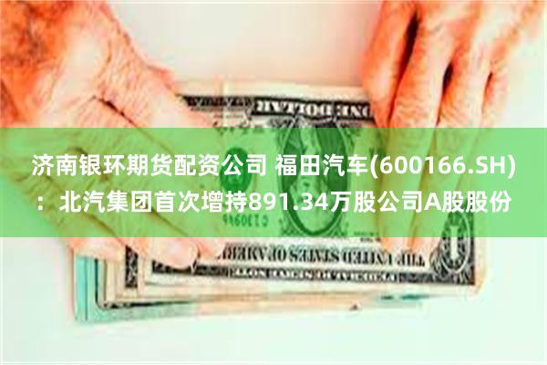 济南银环期货配资公司 福田汽车(600166.SH)：北汽集团首次增持891.34万股公司A股股份