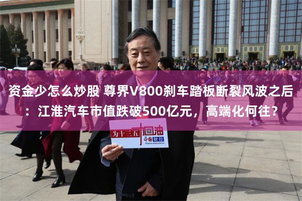 资金少怎么炒股 尊界V800刹车踏板断裂风波之后：江淮汽车市值跌破500亿元，高端化何往？
