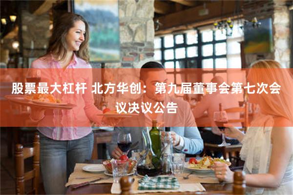 股票最大杠杆 北方华创：第九届董事会第七次会议决议公告