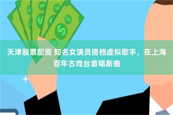 天津股票配资 知名女演员搭档虚拟歌手，在上海百年古戏台首唱新曲