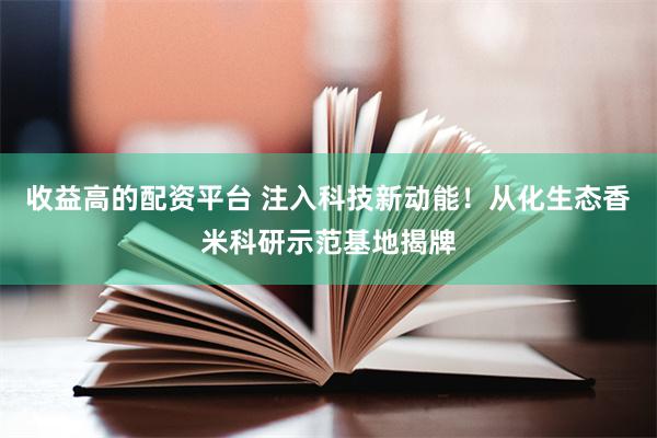 收益高的配资平台 注入科技新动能！从化生态香米科研示范基地揭牌