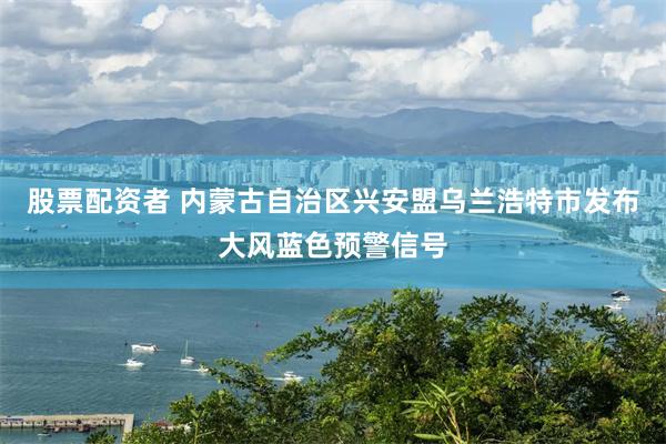 股票配资者 内蒙古自治区兴安盟乌兰浩特市发布大风蓝色预警信号